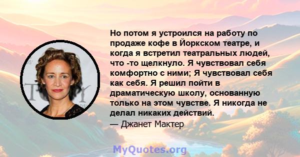 Но потом я устроился на работу по продаже кофе в Йоркском театре, и когда я встретил театральных людей, что -то щелкнуло. Я чувствовал себя комфортно с ними; Я чувствовал себя как себя. Я решил пойти в драматическую