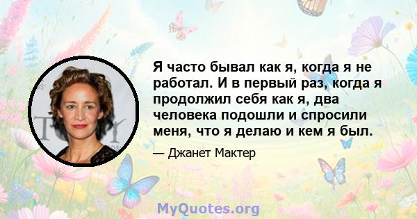 Я часто бывал как я, когда я не работал. И в первый раз, когда я продолжил себя как я, два человека подошли и спросили меня, что я делаю и кем я был.