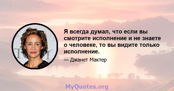 Я всегда думал, что если вы смотрите исполнение и не знаете о человеке, то вы видите только исполнение.