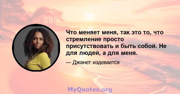 Что меняет меня, так это то, что стремление просто присутствовать и быть собой. Не для людей, а для меня.