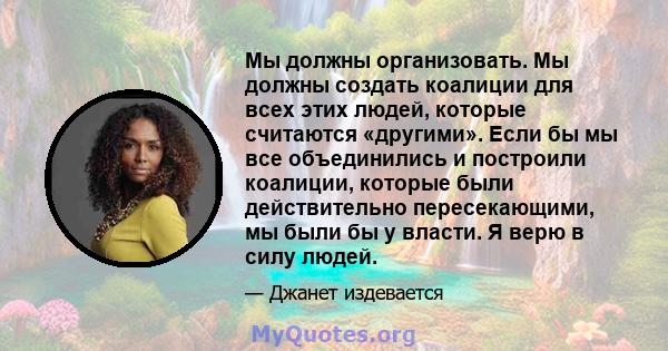 Мы должны организовать. Мы должны создать коалиции для всех этих людей, которые считаются «другими». Если бы мы все объединились и построили коалиции, которые были действительно пересекающими, мы были бы у власти. Я