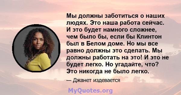 Мы должны заботиться о наших людях. Это наша работа сейчас. И это будет намного сложнее, чем было бы, если бы Клинтон был в Белом доме. Но мы все равно должны это сделать. Мы должны работать на это! И это не будет