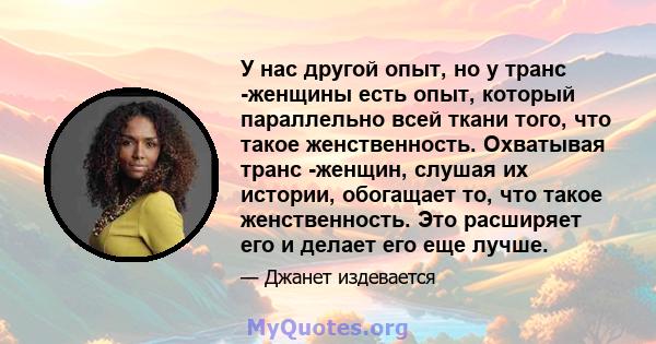 У нас другой опыт, но у транс -женщины есть опыт, который параллельно всей ткани того, что такое женственность. Охватывая транс -женщин, слушая их истории, обогащает то, что такое женственность. Это расширяет его и