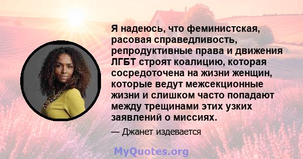 Я надеюсь, что феминистская, расовая справедливость, репродуктивные права и движения ЛГБТ строят коалицию, которая сосредоточена на жизни женщин, которые ведут межсекционные жизни и слишком часто попадают между