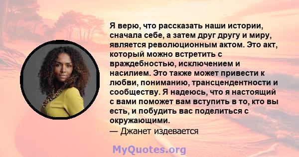 Я верю, что рассказать наши истории, сначала себе, а затем друг другу и миру, является революционным актом. Это акт, который можно встретить с враждебностью, исключением и насилием. Это также может привести к любви,