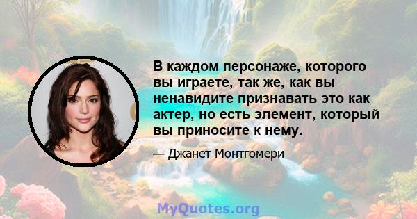 В каждом персонаже, которого вы играете, так же, как вы ненавидите признавать это как актер, но есть элемент, который вы приносите к нему.