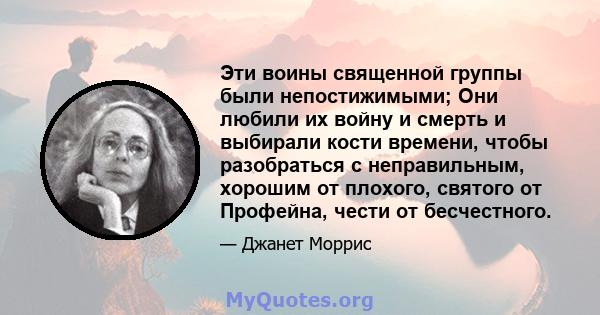 Эти воины священной группы были непостижимыми; Они любили их войну и смерть и выбирали кости времени, чтобы разобраться с неправильным, хорошим от плохого, святого от Профейна, чести от бесчестного.