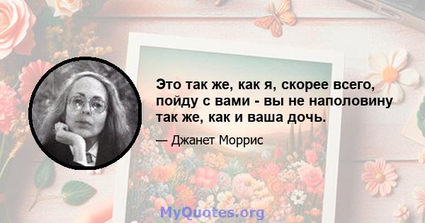 Это так же, как я, скорее всего, пойду с вами - вы не наполовину так же, как и ваша дочь.