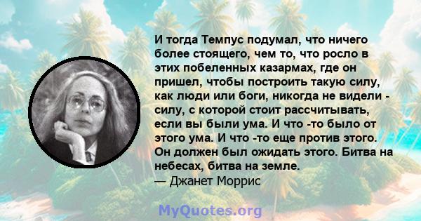 И тогда Темпус подумал, что ничего более стоящего, чем то, что росло в этих побеленных казармах, где он пришел, чтобы построить такую ​​силу, как люди или боги, никогда не видели - силу, с которой стоит рассчитывать,