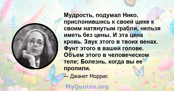 Мудрость, подумал Нико, прислонившись к своей щеке к своим натянутым грабли, нельзя иметь без цены. И эта цена кровь. Звук этого в твоих венах. Фунт этого в вашей голове. Объем этого в человеческом теле; Болезнь, когда