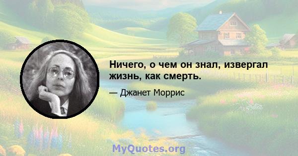 Ничего, о чем он знал, извергал жизнь, как смерть.