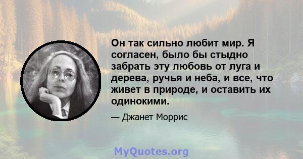 Он так сильно любит мир. Я согласен, было бы стыдно забрать эту любовь от луга и дерева, ручья и неба, и все, что живет в природе, и оставить их одинокими.