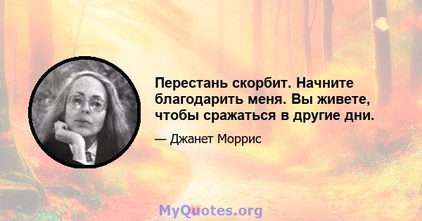 Перестань скорбит. Начните благодарить меня. Вы живете, чтобы сражаться в другие дни.