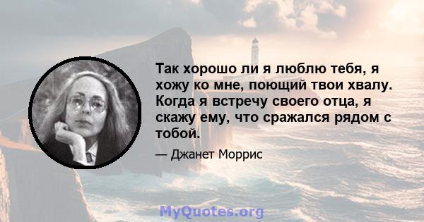 Так хорошо ли я люблю тебя, я хожу ко мне, поющий твои хвалу. Когда я встречу своего отца, я скажу ему, что сражался рядом с тобой.