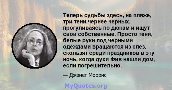 Теперь судьбы здесь, на пляже, три тени чернее черных, прогуливаясь по дюнам и ищут свои собственные. Просто тени, белые руки под черными одеждами вращаются из слез, скользят среди праздников в эту ночь, когда духи Фив