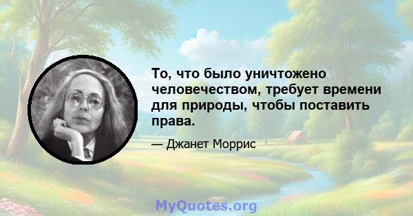 То, что было уничтожено человечеством, требует времени для природы, чтобы поставить права.