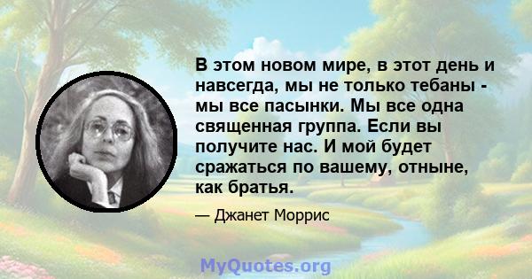 В этом новом мире, в этот день и навсегда, мы не только тебаны - мы все пасынки. Мы все одна священная группа. Если вы получите нас. И мой будет сражаться по вашему, отныне, как братья.