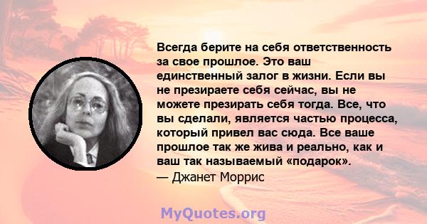 Всегда берите на себя ответственность за свое прошлое. Это ваш единственный залог в жизни. Если вы не презираете себя сейчас, вы не можете презирать себя тогда. Все, что вы сделали, является частью процесса, который