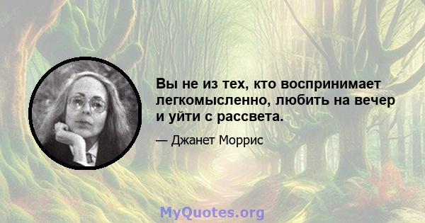 Вы не из тех, кто воспринимает легкомысленно, любить на вечер и уйти с рассвета.