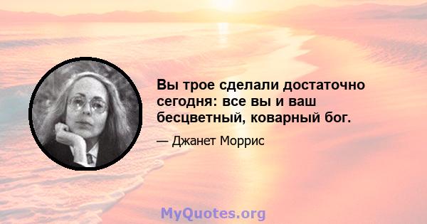 Вы трое сделали достаточно сегодня: все вы и ваш бесцветный, коварный бог.