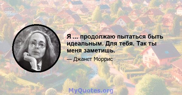 Я ... продолжаю пытаться быть идеальным. Для тебя. Так ты меня заметишь.