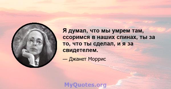 Я думал, что мы умрем там, ссоримся в наших спинах, ты за то, что ты сделал, и я за свидетелем.