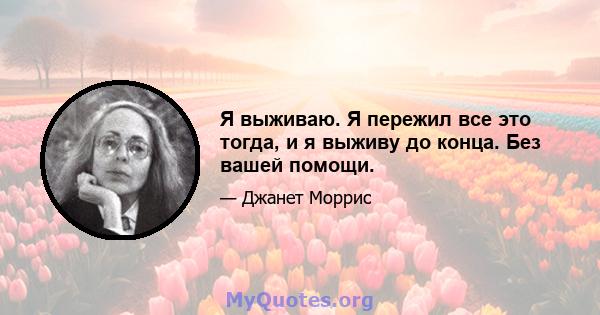 Я выживаю. Я пережил все это тогда, и я выживу до конца. Без вашей помощи.