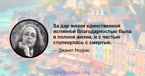 За дар жизни единственной истинной благодарностью была в полной жизни, и с честью столкнулась с смертью.