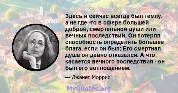 Здесь и сейчас всегда был темпу, а не где -то в сфере большей доброй, смертельной души или вечных последствий. Он потерял способность определять большее блага, если он был; Его смертная душа он давно отказался. А что