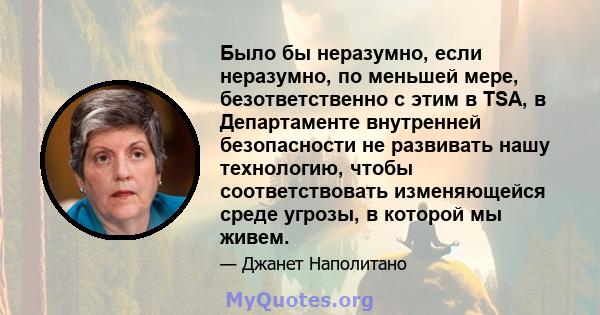 Было бы неразумно, если неразумно, по меньшей мере, безответственно с этим в TSA, в Департаменте внутренней безопасности не развивать нашу технологию, чтобы соответствовать изменяющейся среде угрозы, в которой мы живем.