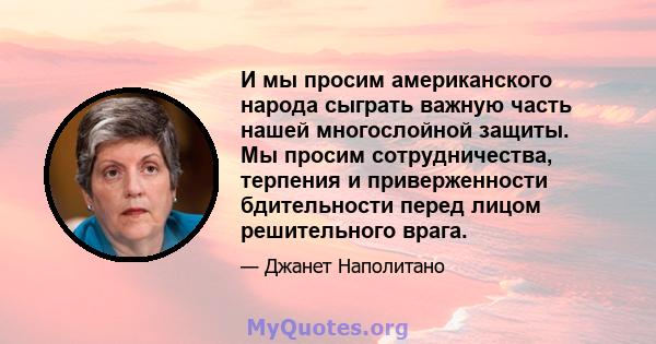 И мы просим американского народа сыграть важную часть нашей многослойной защиты. Мы просим сотрудничества, терпения и приверженности бдительности перед лицом решительного врага.