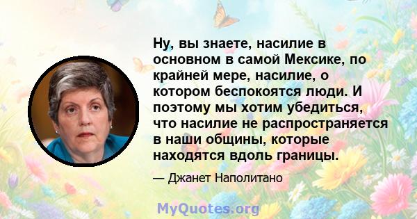 Ну, вы знаете, насилие в основном в самой Мексике, по крайней мере, насилие, о котором беспокоятся люди. И поэтому мы хотим убедиться, что насилие не распространяется в наши общины, которые находятся вдоль границы.