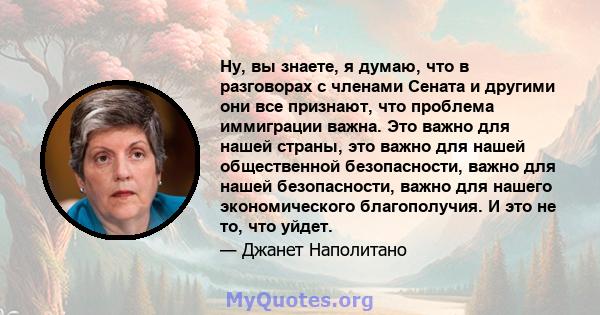 Ну, вы знаете, я думаю, что в разговорах с членами Сената и другими они все признают, что проблема иммиграции важна. Это важно для нашей страны, это важно для нашей общественной безопасности, важно для нашей