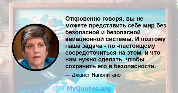 Откровенно говоря, вы не можете представить себе мир без безопасной и безопасной авиационной системы. И поэтому наша задача - по -настоящему сосредоточиться на этом, и что нам нужно сделать, чтобы сохранить его в