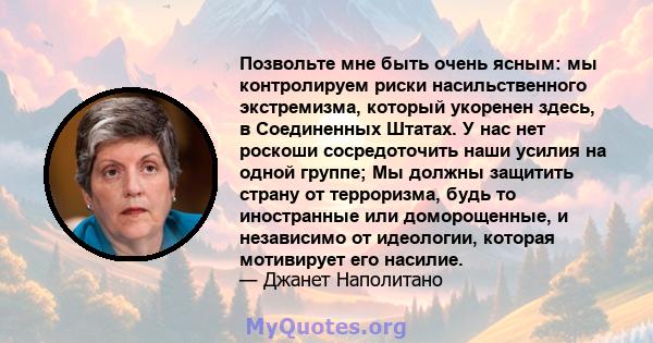 Позвольте мне быть очень ясным: мы контролируем риски насильственного экстремизма, который укоренен здесь, в Соединенных Штатах. У нас нет роскоши сосредоточить наши усилия на одной группе; Мы должны защитить страну от