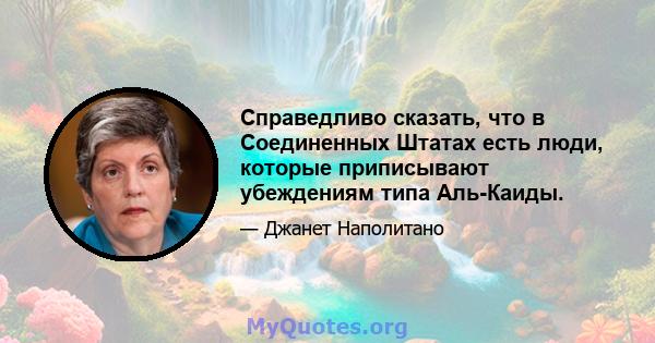 Справедливо сказать, что в Соединенных Штатах есть люди, которые приписывают убеждениям типа Аль-Каиды.