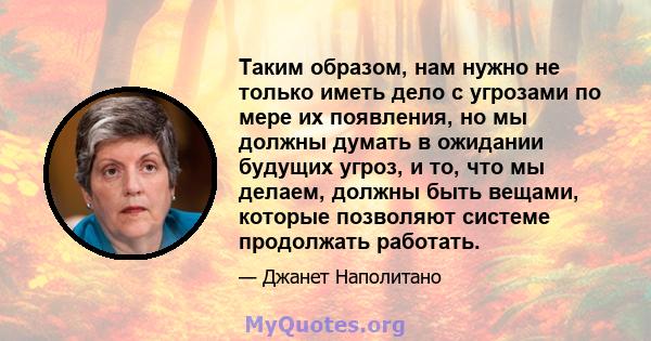 Таким образом, нам нужно не только иметь дело с угрозами по мере их появления, но мы должны думать в ожидании будущих угроз, и то, что мы делаем, должны быть вещами, которые позволяют системе продолжать работать.