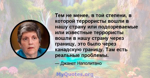 Тем не менее, в той степени, в которой террористы вошли в нашу страну или подозреваемые или известные террористы вошли в нашу страну через границу, это было через канадскую границу. Там есть реальные проблемы.