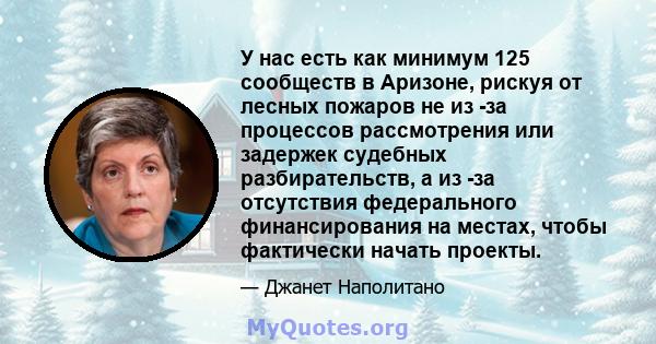 У нас есть как минимум 125 сообществ в Аризоне, рискуя от лесных пожаров не из -за процессов рассмотрения или задержек судебных разбирательств, а из -за отсутствия федерального финансирования на местах, чтобы фактически 