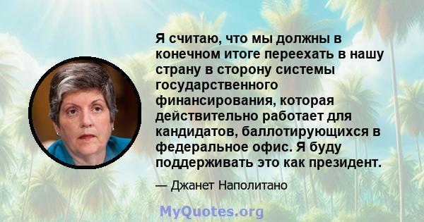 Я считаю, что мы должны в конечном итоге переехать в нашу страну в сторону системы государственного финансирования, которая действительно работает для кандидатов, баллотирующихся в федеральное офис. Я буду поддерживать