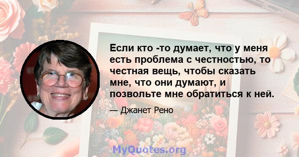 Если кто -то думает, что у меня есть проблема с честностью, то честная вещь, чтобы сказать мне, что они думают, и позвольте мне обратиться к ней.