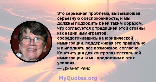 Это серьезная проблема, вызывающая серьезную обеспокоенность, и мы должны подходить к ней таким образом, что согласуется с традицией этой страны как нации иммигрантов, сосредоточившись на юридической иммиграции,