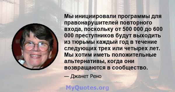 Мы инициировали программы для правонарушителей повторного входа, поскольку от 500 000 до 600 000 преступников будут выходить из тюрьмы каждый год в течение следующих трех или четырех лет. Мы хотим иметь положительные