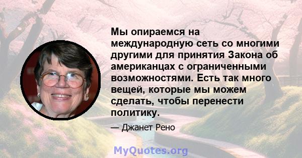 Мы опираемся на международную сеть со многими другими для принятия Закона об американцах с ограниченными возможностями. Есть так много вещей, которые мы можем сделать, чтобы перенести политику.