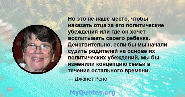 Но это не наше место, чтобы наказать отца за его политические убеждения или где он хочет воспитывать своего ребенка. Действительно, если бы мы начали судить родителей на основе их политических убеждений, мы бы изменили