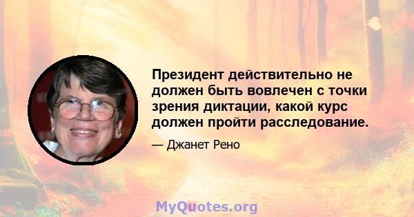 Президент действительно не должен быть вовлечен с точки зрения диктации, какой курс должен пройти расследование.