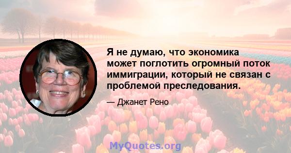 Я не думаю, что экономика может поглотить огромный поток иммиграции, который не связан с проблемой преследования.