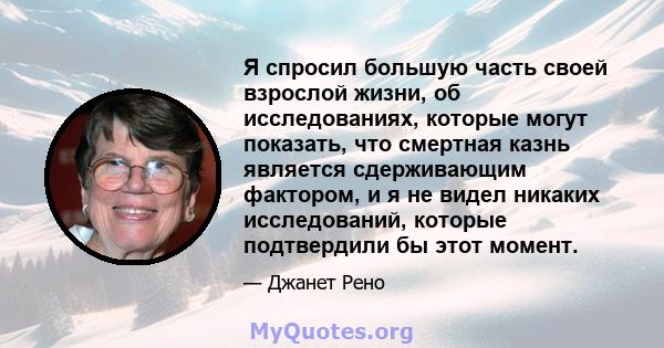 Я спросил большую часть своей взрослой жизни, об исследованиях, которые могут показать, что смертная казнь является сдерживающим фактором, и я не видел никаких исследований, которые подтвердили бы этот момент.