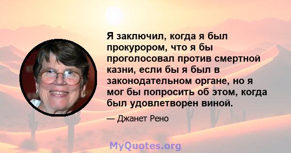 Я заключил, когда я был прокурором, что я бы проголосовал против смертной казни, если бы я был в законодательном органе, но я мог бы попросить об этом, когда был удовлетворен виной.