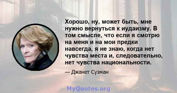 Хорошо, ну, может быть, мне нужно вернуться к иудаизму. В том смысле, что если я смотрю на меня и на мои предки навсегда, я не знаю, когда нет чувства места и, следовательно, нет чувства национальности.